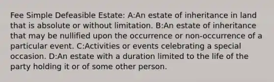 Fee Simple Defeasible Estate: A:An estate of inheritance in land that is absolute or without limitation. B:An estate of inheritance that may be nullified upon the occurrence or non-occurrence of a particular event. C:Activities or events celebrating a special occasion. D:An estate with a duration limited to the life of the party holding it or of some other person.