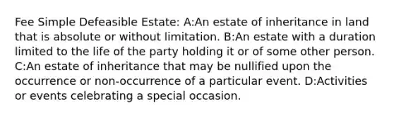 Fee Simple Defeasible Estate: A:An estate of inheritance in land that is absolute or without limitation. B:An estate with a duration limited to the life of the party holding it or of some other person. C:An estate of inheritance that may be nullified upon the occurrence or non-occurrence of a particular event. D:Activities or events celebrating a special occasion.