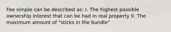 Fee simple can be described as: I. The highest possible ownership interest that can be had in real property II. The maximum amount of "sticks in the bundle"