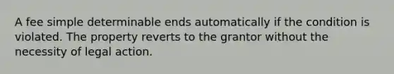 A fee simple determinable ends automatically if the condition is violated. The property reverts to the grantor without the necessity of legal action.