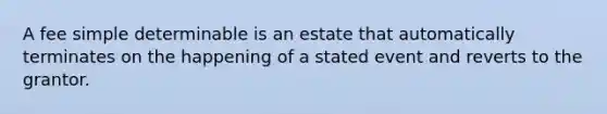 A fee simple determinable is an estate that automatically terminates on the happening of a stated event and reverts to the grantor.