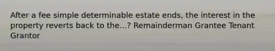 After a fee simple determinable estate ends, the interest in the property reverts back to the...? Remainderman Grantee Tenant Grantor