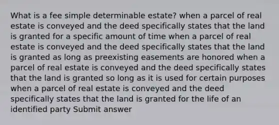 What is a fee simple determinable estate? when a parcel of real estate is conveyed and the deed specifically states that the land is granted for a specific amount of time when a parcel of real estate is conveyed and the deed specifically states that the land is granted as long as preexisting easements are honored when a parcel of real estate is conveyed and the deed specifically states that the land is granted so long as it is used for certain purposes when a parcel of real estate is conveyed and the deed specifically states that the land is granted for the life of an identified party Submit answer