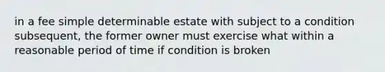 in a fee simple determinable estate with subject to a condition subsequent, the former owner must exercise what within a reasonable period of time if condition is broken