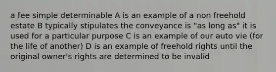 a fee simple determinable A is an example of a non freehold estate B typically stipulates the conveyance is "as long as" it is used for a particular purpose C is an example of our auto vie (for the life of another) D is an example of freehold rights until the original owner's rights are determined to be invalid