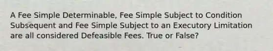 A Fee Simple Determinable, Fee Simple Subject to Condition Subsequent and Fee Simple Subject to an Executory Limitation are all considered Defeasible Fees. True or False?