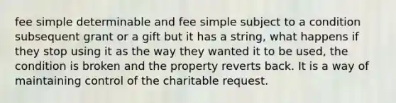 fee simple determinable and fee simple subject to a condition subsequent grant or a gift but it has a string, what happens if they stop using it as the way they wanted it to be used, the condition is broken and the property reverts back. It is a way of maintaining control of the charitable request.