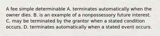 A fee simple determinable A. terminates automatically when the owner dies. B. is an example of a nonpossessory future interest. C. may be terminated by the grantor when a stated condition occurs. D. terminates automatically when a stated event occurs.