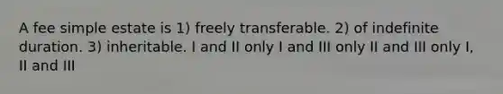 A fee simple estate is 1) freely transferable. 2) of indefinite duration. 3) inheritable. I and II only I and III only II and III only I, II and III