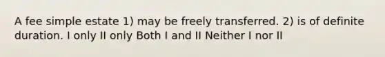 A fee simple estate 1) may be freely transferred. 2) is of definite duration. I only II only Both I and II Neither I nor II