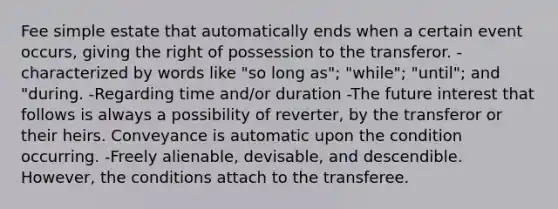 Fee simple estate that automatically ends when a certain event occurs, giving the right of possession to the transferor. -characterized by words like "so long as"; "while"; "until"; and "during. -Regarding time and/or duration -The future interest that follows is always a possibility of reverter, by the transferor or their heirs. Conveyance is automatic upon the condition occurring. -Freely alienable, devisable, and descendible. However, the conditions attach to the transferee.