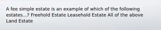 A fee simple estate is an example of which of the following estates...? Freehold Estate Leasehold Estate All of the above Land Estate