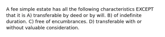 A fee simple estate has all the following characteristics EXCEPT that it is A) transferable by deed or by will. B) of indefinite duration. C) free of encumbrances. D) transferable with or without valuable consideration.