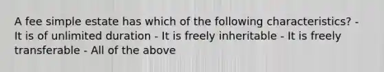 A fee simple estate has which of the following characteristics? - It is of unlimited duration - It is freely inheritable - It is freely transferable - All of the above