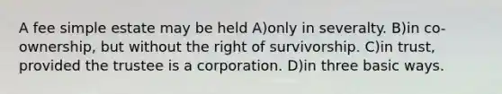 A fee simple estate may be held A)only in severalty. B)in co-ownership, but without the right of survivorship. C)in trust, provided the trustee is a corporation. D)in three basic ways.