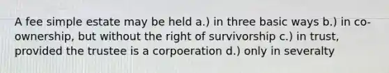 A fee simple estate may be held a.) in three basic ways b.) in co-ownership, but without the right of survivorship c.) in trust, provided the trustee is a corpoeration d.) only in severalty