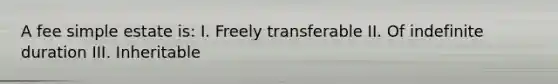 A fee simple estate is: I. Freely transferable II. Of indefinite duration III. Inheritable