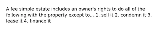 A fee simple estate includes an owner's rights to do all of the following with the property except to... 1. sell it 2. condemn it 3. lease it 4. finance it