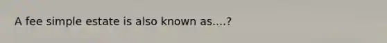 A fee simple estate is also known as....?