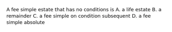 A fee simple estate that has no conditions is A. a life estate B. a remainder C. a fee simple on condition subsequent D. a fee simple absolute