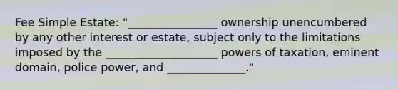 Fee Simple Estate: "________________ ownership unencumbered by any other interest or estate, subject only to the limitations imposed by the ____________________ powers of taxation, eminent domain, police power, and ______________."