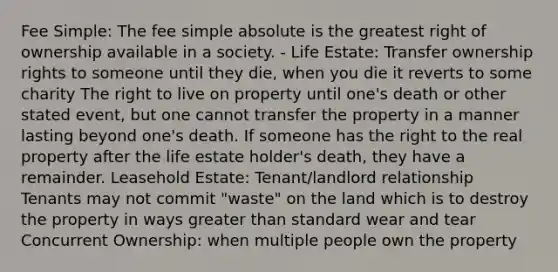 Fee Simple: The fee simple absolute is the greatest right of ownership available in a society. - Life Estate: Transfer ownership rights to someone until they die, when you die it reverts to some charity The right to live on property until one's death or other stated event, but one cannot transfer the property in a manner lasting beyond one's death. If someone has the right to the real property after the life estate holder's death, they have a remainder. Leasehold Estate: Tenant/landlord relationship Tenants may not commit "waste" on the land which is to destroy the property in ways greater than standard wear and tear Concurrent Ownership: when multiple people own the property