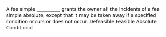 A fee simple __________ grants the owner all the incidents of a fee simple absolute, except that it may be taken away if a specified condition occurs or does not occur. Defeasible Feasible Absolute Conditional