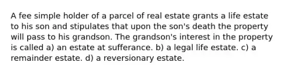 A fee simple holder of a parcel of real estate grants a life estate to his son and stipulates that upon the son's death the property will pass to his grandson. The grandson's interest in the property is called a) an estate at sufferance. b) a legal life estate. c) a remainder estate. d) a reversionary estate.