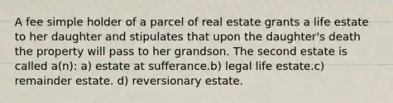 A fee simple holder of a parcel of real estate grants a life estate to her daughter and stipulates that upon the daughter's death the property will pass to her grandson. The second estate is called a(n): a) estate at sufferance.b) legal life estate.c) remainder estate. d) reversionary estate.