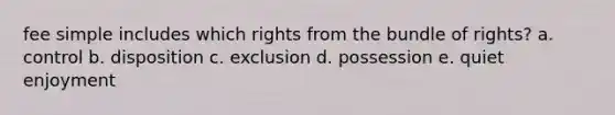 fee simple includes which rights from the bundle of rights? a. control b. disposition c. exclusion d. possession e. quiet enjoyment