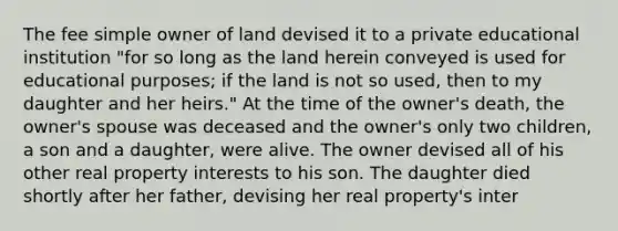 The fee simple owner of land devised it to a private educational institution "for so long as the land herein conveyed is used for educational purposes; if the land is not so used, then to my daughter and her heirs." At the time of the owner's death, the owner's spouse was deceased and the owner's only two children, a son and a daughter, were alive. The owner devised all of his other real property interests to his son. The daughter died shortly after her father, devising her real property's inter