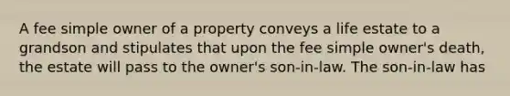 A fee simple owner of a property conveys a life estate to a grandson and stipulates that upon the fee simple owner's death, the estate will pass to the owner's son-in-law. The son-in-law has