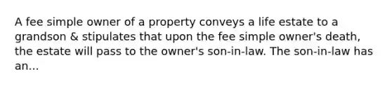 A fee simple owner of a property conveys a life estate to a grandson & stipulates that upon the fee simple owner's death, the estate will pass to the owner's son-in-law. The son-in-law has an...