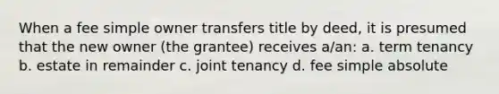 When a fee simple owner transfers title by deed, it is presumed that the new owner (the grantee) receives a/an: a. term tenancy b. estate in remainder c. joint tenancy d. fee simple absolute