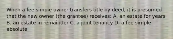 When a fee simple owner transfers title by deed, it is presumed that the new owner (the grantee) receives: A. an estate for years B. an estate in remainder C. a joint tenancy D. a fee simple absolute