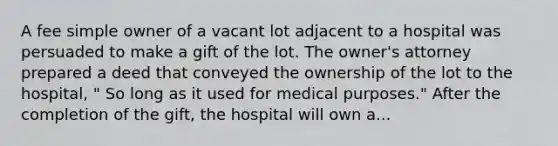 A fee simple owner of a vacant lot adjacent to a hospital was persuaded to make a gift of the lot. The owner's attorney prepared a deed that conveyed the ownership of the lot to the hospital, " So long as it used for medical purposes." After the completion of the gift, the hospital will own a...