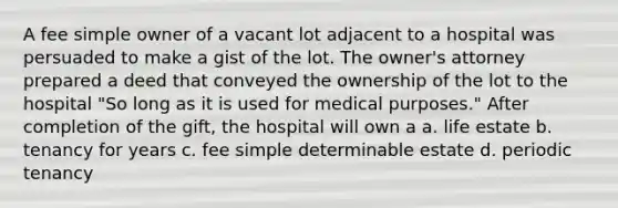 A fee simple owner of a vacant lot adjacent to a hospital was persuaded to make a gist of the lot. The owner's attorney prepared a deed that conveyed the ownership of the lot to the hospital "So long as it is used for medical purposes." After completion of the gift, the hospital will own a a. life estate b. tenancy for years c. fee simple determinable estate d. periodic tenancy