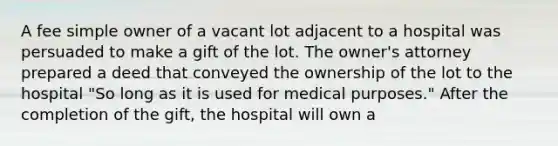 A fee simple owner of a vacant lot adjacent to a hospital was persuaded to make a gift of the lot. The owner's attorney prepared a deed that conveyed the ownership of the lot to the hospital "So long as it is used for medical purposes." After the completion of the gift, the hospital will own a