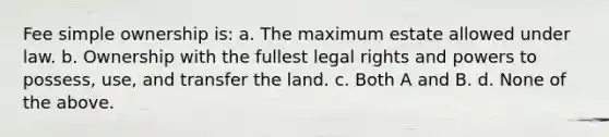 Fee simple ownership is: a. The maximum estate allowed under law. b. Ownership with the fullest legal rights and powers to possess, use, and transfer the land. c. Both A and B. d. None of the above.