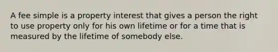 A fee simple is a property interest that gives a person the right to use property only for his own lifetime or for a time that is measured by the lifetime of somebody else.