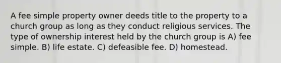 A fee simple property owner deeds title to the property to a church group as long as they conduct religious services. The type of ownership interest held by the church group is A) fee simple. B) life estate. C) defeasible fee. D) homestead.