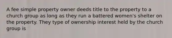 A fee simple property owner deeds title to the property to a church group as long as they run a battered women's shelter on the property. They type of ownership interest held by the church group is