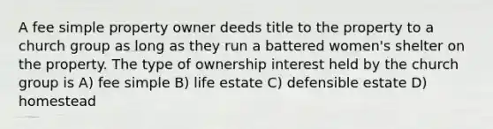 A fee simple property owner deeds title to the property to a church group as long as they run a battered women's shelter on the property. The type of ownership interest held by the church group is A) fee simple B) life estate C) defensible estate D) homestead