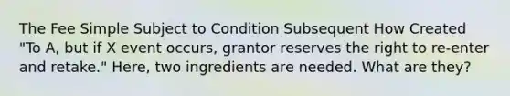 The Fee Simple Subject to Condition Subsequent How Created "To A, but if X event occurs, grantor reserves the right to re-enter and retake." Here, two ingredients are needed. What are they?