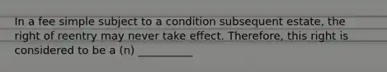 In a fee simple subject to a condition subsequent estate, the right of reentry may never take effect. Therefore, this right is considered to be a (n) __________