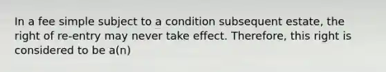 In a fee simple subject to a condition subsequent estate, the right of re-entry may never take effect. Therefore, this right is considered to be a(n)