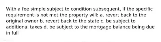 With a fee simple subject to condition subsequent, if the specific requirement is not met the property will: a. revert back to the original owner b. revert back to the state c. be subject to additional taxes d. be subject to the mortgage balance being due in full