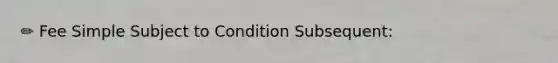 ✏️ Fee Simple Subject to Condition Subsequent: