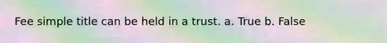 Fee simple title can be held in a trust. a. True b. False