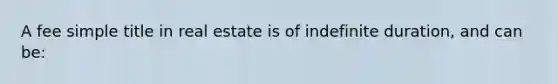 A fee simple title in real estate is of indefinite duration, and can be: